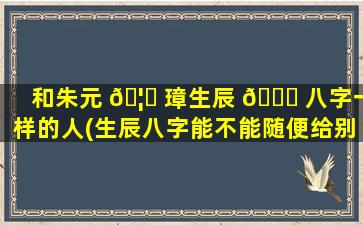 和朱元 🦉 璋生辰 🕊 八字一样的人(生辰八字能不能随便给别人)